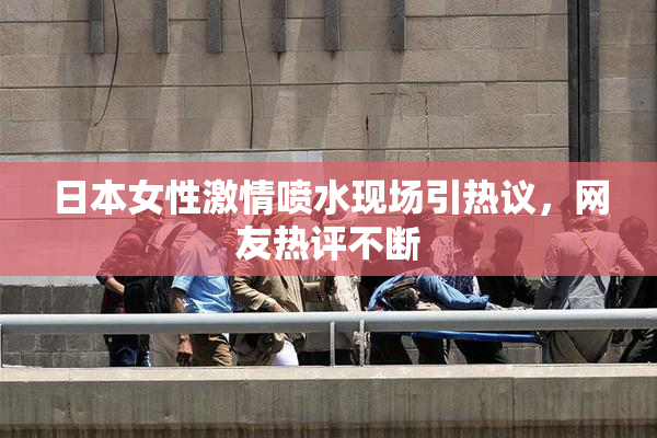 日本女性激情喷水现场引热议，网友热评不断
