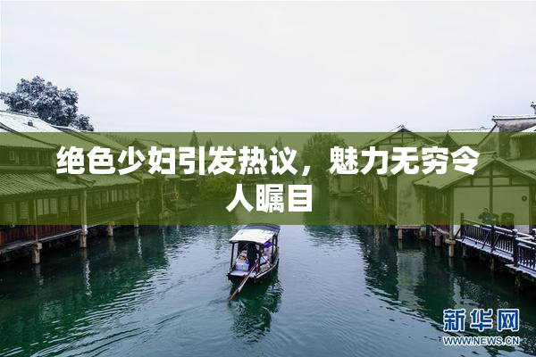 绝色少妇引发热议，魅力无穷令人瞩目
