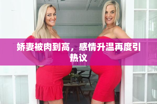 娇妻被肉到高，感情升温再度引热议