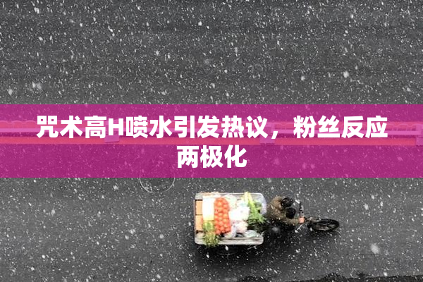 咒术高H喷水引发热议，粉丝反应两极化