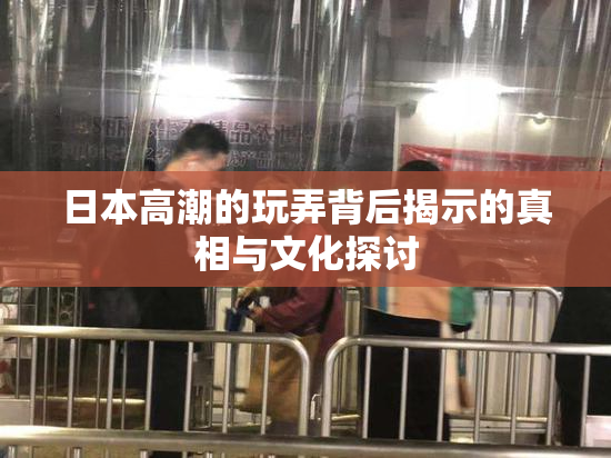 日本高潮的玩弄背后揭示的真相与文化探讨