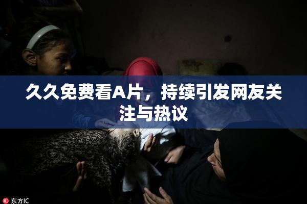 久久免费看A片，持续引发网友关注与热议