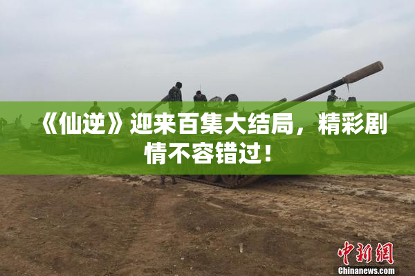 《仙逆》迎来百集大结局，精彩剧情不容错过！