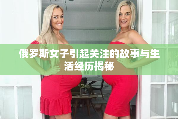 俄罗斯女子引起关注的故事与生活经历揭秘