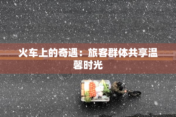 火车上的奇遇：旅客群体共享温馨时光