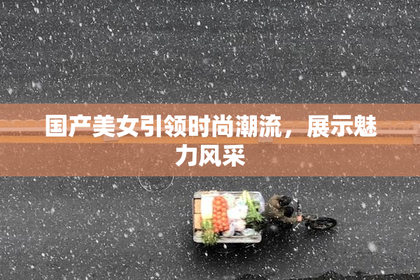 国产美女引领时尚潮流，展示魅力风采
