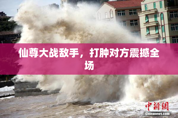 仙尊大战敌手，打肿对方震撼全场