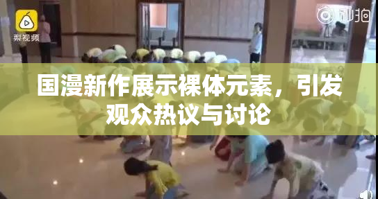 国漫新作展示裸体元素，引发观众热议与讨论