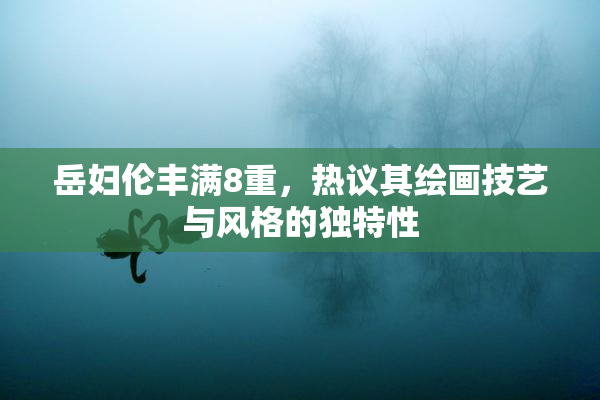 岳妇伦丰满8重，热议其绘画技艺与风格的独特性