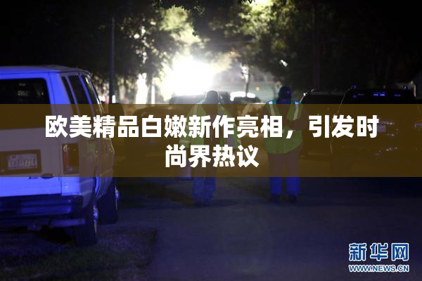 欧美精品白嫩新作亮相，引发时尚界热议