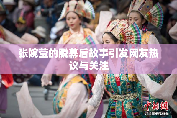 张婉莹的脱幕后故事引发网友热议与关注