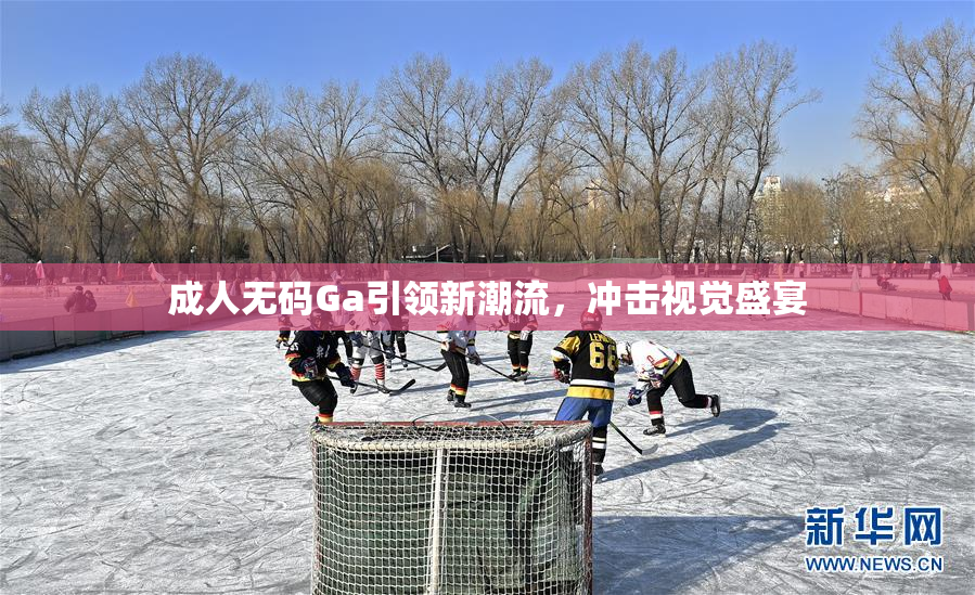 成人无码Ga引领新潮流，冲击视觉盛宴
