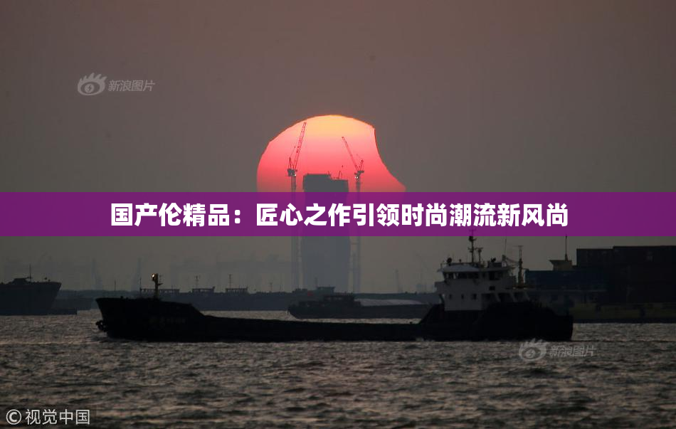 国产伦精品：匠心之作引领时尚潮流新风尚