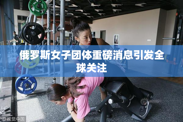 俄罗斯女子团体重磅消息引发全球关注