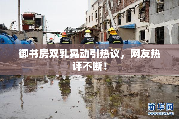 御书房双乳晃动引热议，网友热评不断！