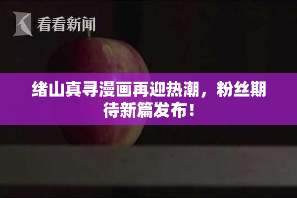 绪山真寻漫画再迎热潮，粉丝期待新篇发布！