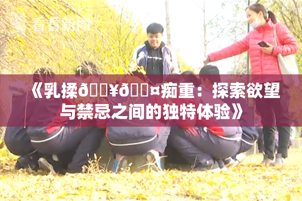 《乳揉🔥🖤痴重：探索欲望与禁忌之间的独特体验》
