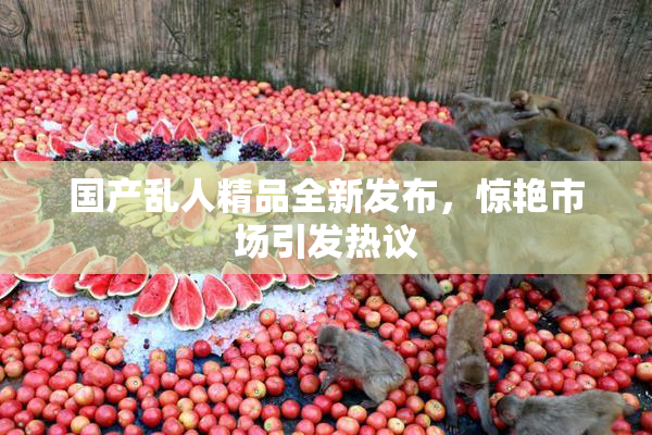 国产乱人精品全新发布，惊艳市场引发热议