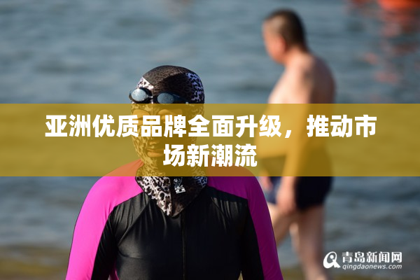 亚洲优质品牌全面升级，推动市场新潮流