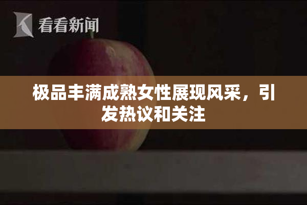极品丰满成熟女性展现风采，引发热议和关注