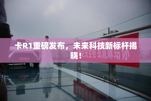 卡R1重磅发布，未来科技新标杆揭晓！