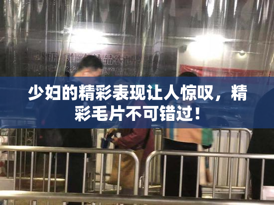少妇的精彩表现让人惊叹，精彩毛片不可错过！