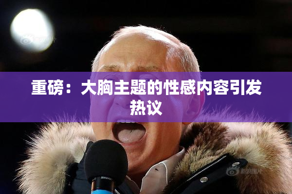 重磅：大胸主题的性感内容引发热议
