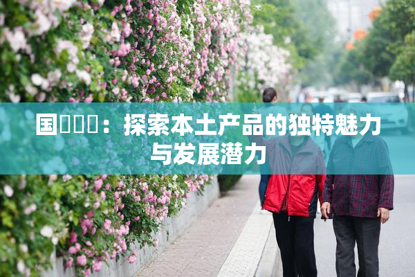 国產梱綁：探索本土产品的独特魅力与发展潜力