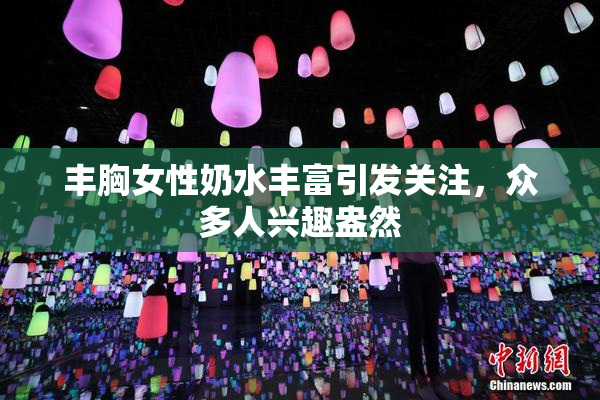 丰胸女性奶水丰富引发关注，众多人兴趣盎然