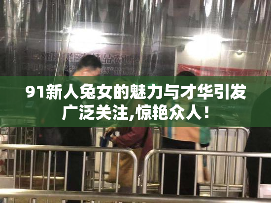91新人兔女的魅力与才华引发广泛关注,惊艳众人！