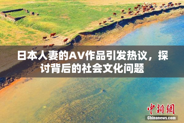 日本人妻的AV作品引发热议，探讨背后的社会文化问题