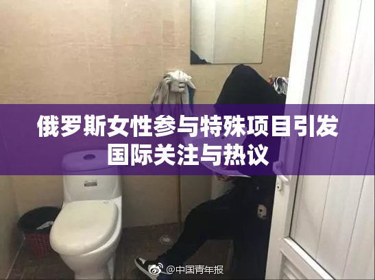 俄罗斯女性参与特殊项目引发国际关注与热议