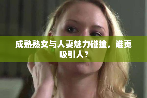 成熟熟女与人妻魅力碰撞，谁更吸引人？