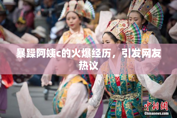 暴躁阿姨c的火爆经历，引发网友热议