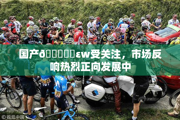 国产🔞❌‌εw受关注，市场反响热烈正向发展中