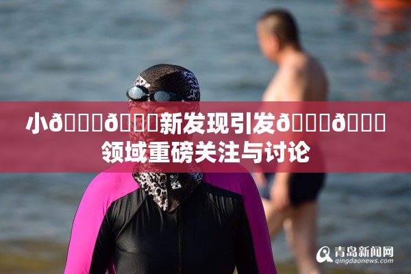 小🐔🐔新发现引发🍑🔞领域重磅关注与讨论