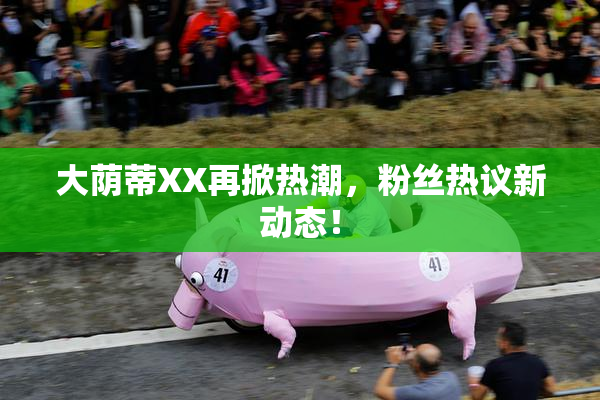 大荫蒂XX再掀热潮，粉丝热议新动态！