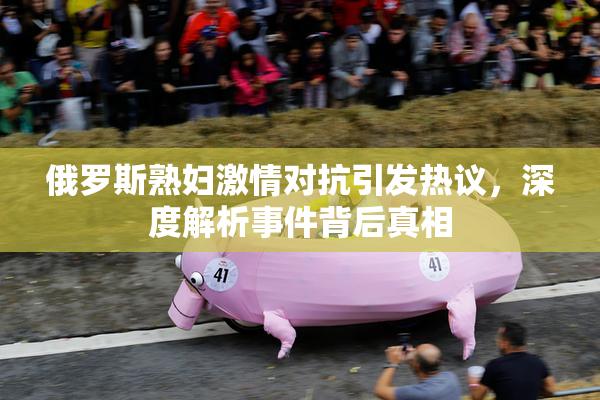 俄罗斯熟妇激情对抗引发热议，深度解析事件背后真相