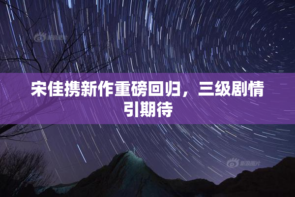 宋佳携新作重磅回归，三级剧情引期待