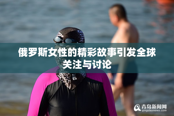 俄罗斯女性的精彩故事引发全球关注与讨论