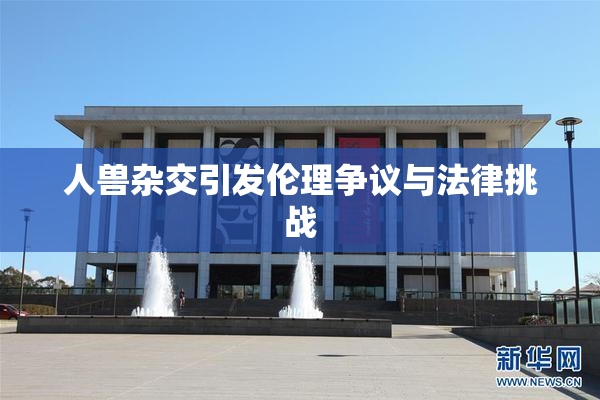 人兽杂交引发伦理争议与法律挑战