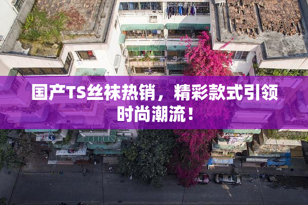 国产TS丝袜热销，精彩款式引领时尚潮流！