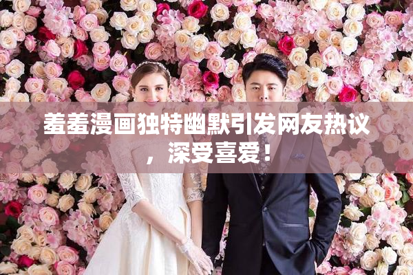 羞羞漫画独特幽默引发网友热议，深受喜爱！
