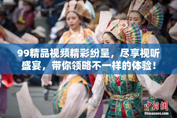 99精品视频精彩纷呈，尽享视听盛宴，带你领略不一样的体验！