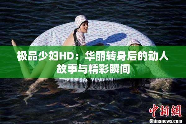 极品少妇HD：华丽转身后的动人故事与精彩瞬间