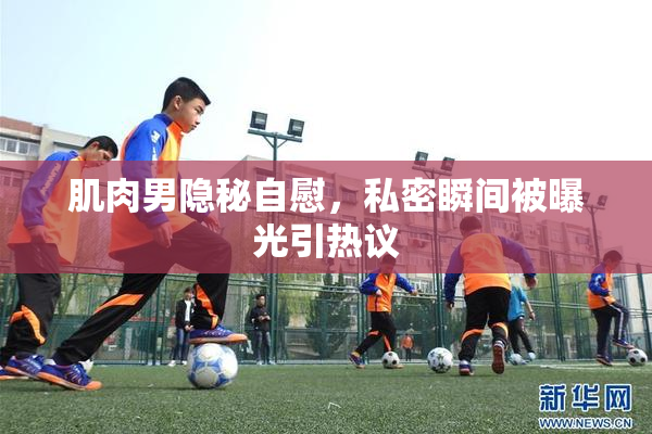 肌肉男隐秘自慰，私密瞬间被曝光引热议