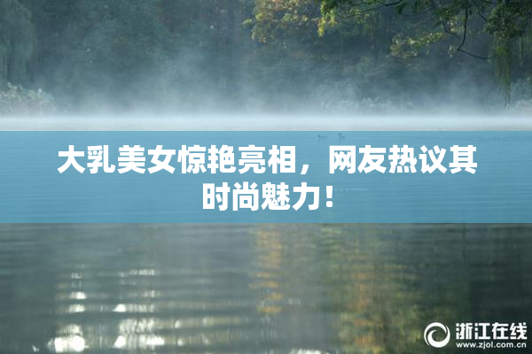 大乳美女惊艳亮相，网友热议其时尚魅力！