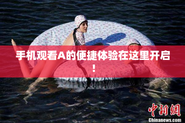 手机观看A的便捷体验在这里开启！
