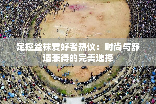 足控丝袜爱好者热议：时尚与舒适兼得的完美选择