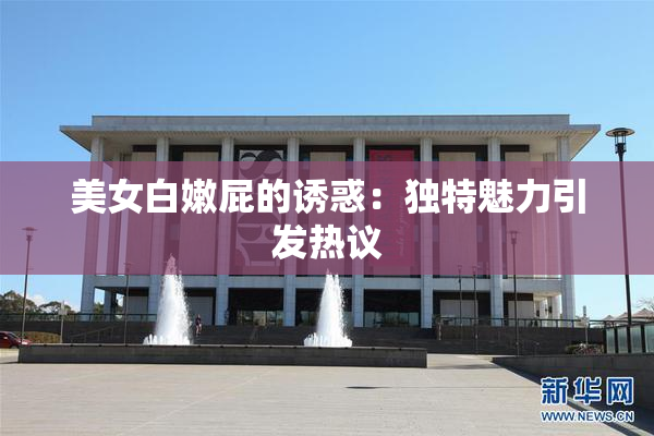 美女白嫩屁的诱惑：独特魅力引发热议